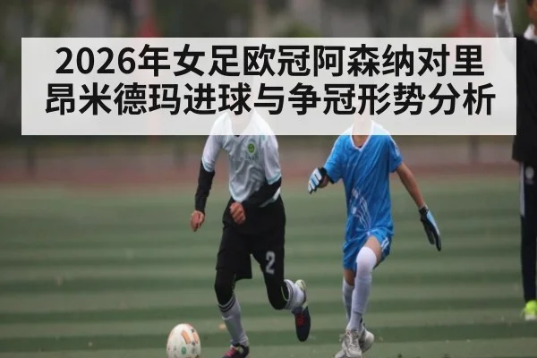 2026年女足欧冠阿森纳对里昂米德玛进球与争冠形势分析