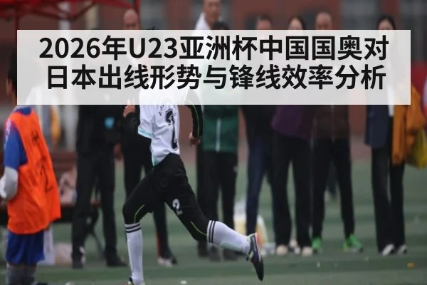 2026年U23亚洲杯中国国奥对日本出线形势与锋线效率分析