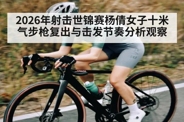2026年射击世锦赛杨倩女子十米气步枪复出与击发节奏分析观察