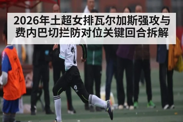 2026年土超女排瓦尔加斯强攻与费内巴切拦防对位关键回合拆解